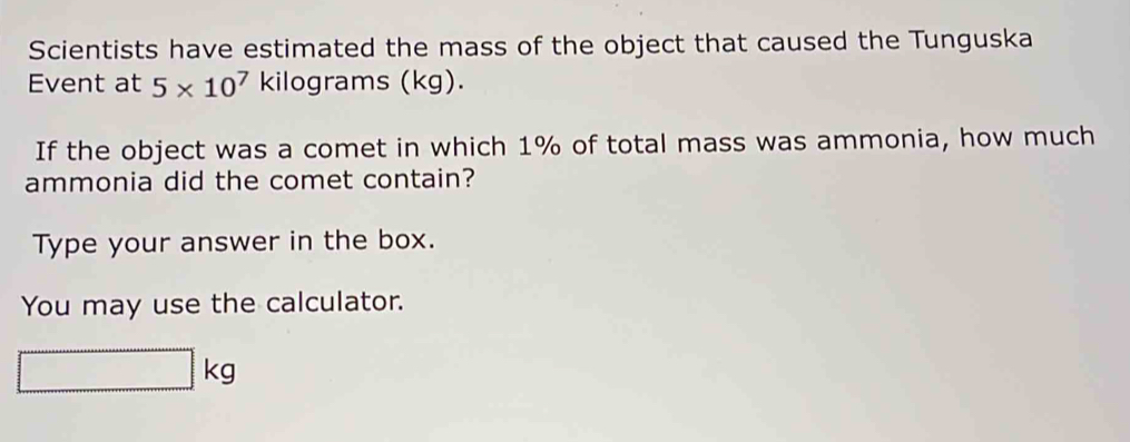 Scientists have estimated the mass of the object that caused the Tunguska 
Event at 5* 10^7 kilograms (kg). 
If the object was a comet in which 1% of total mass was ammonia, how much 
ammonia did the comet contain? 
Type your answer in the box. 
You may use the calculator.
kg