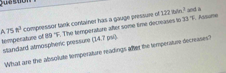 Question 
and a
A75ft^3 compressor tank container has a gauge pressure of 122lb/in.^2 Assume 
temperature of 89°F. The temperature after some time decreases to 33°F
standard atmospheric pressure (14.7 psi). 
What are the absolute temperature readings after the temperature decreases?