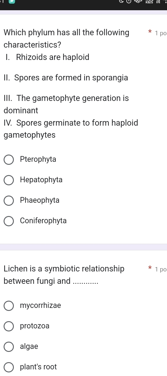 KB/S
Which phylum has all the following 1 po
characteristics?
I. Rhizoids are haploid
II. Spores are formed in sporangia
III. The gametophyte generation is
dominant
IV. Spores germinate to form haploid
gametophytes
Pterophyta
Hepatophyta
Phaeophyta
Coniferophyta
Lichen is a symbiotic relationship 1 po
between fungi and_
mycorrhizae
protozoa
algae
plant's root