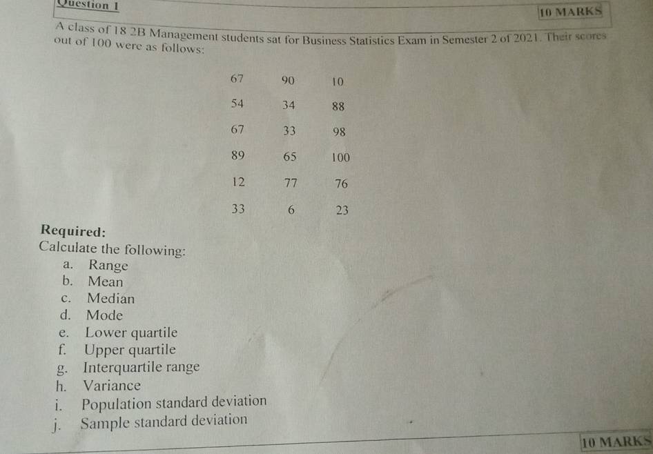 A class of 18 2B Management students sat for Business Statistics Exam in Semester 2 of 2021. Their score 
out of 100 were as follows: 
Required: 
Calculate the following: 
a. Range 
b. Mean 
c. Median 
d. Mode 
e. Lower quartile 
f. Upper quartile 
g. Interquartile range 
h. Variance 
i. Population standard deviation 
j. Sample standard deviation 
10 MARKS