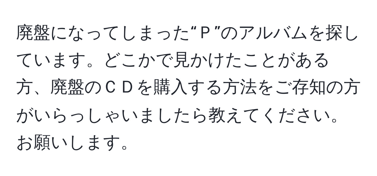 廃盤になってしまった“Ｐ”のアルバムを探しています。どこかで見かけたことがある方、廃盤のＣＤを購入する方法をご存知の方がいらっしゃいましたら教えてください。お願いします。