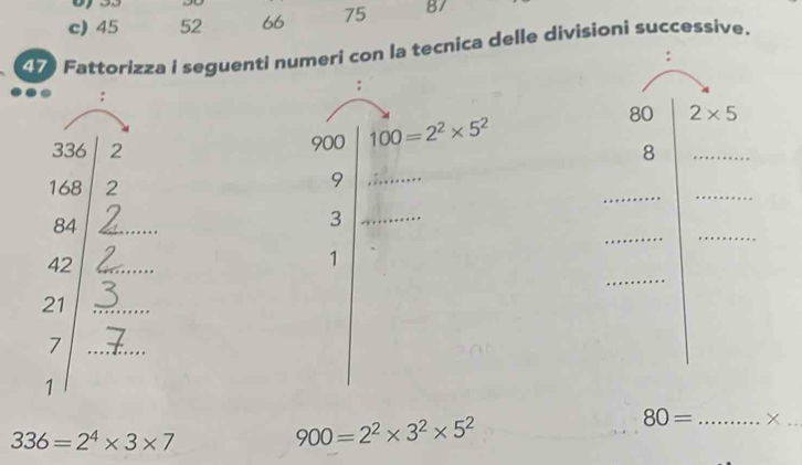 45 52 66 75 87
4 Fattorizza i seguenti numeri con la tecnica delle divisioni successive. 
: 
: 
:
900 100=2^2* 5^2 80 2* 5
336 2 8 _
168 2 
__ 
_9 
_ 
_
84 _ 
_3 
_
42 _ 
1
21 _ 
_7 
1 
_ 80=
_
336=2^4* 3* 7
900=2^2* 3^2* 5^2