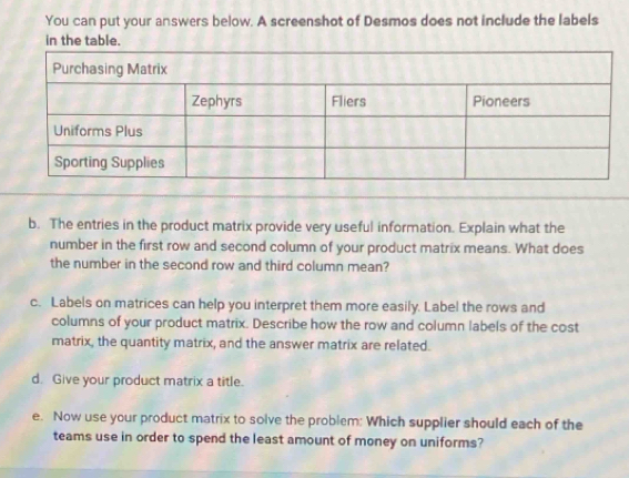 You can put your answers below. A screenshot of Desmos does not include the labels 
in the table. 
b. The entries in the product matrix provide very useful information. Explain what the 
number in the first row and second column of your product matrix means. What does 
the number in the second row and third column mean? 
c. Labels on matrices can help you interpret them more easily. Label the rows and 
columns of your product matrix. Describe how the row and column labels of the cost 
matrix, the quantity matrix, and the answer matrix are related. 
d. Give your product matrix a title. 
e. Now use your product matrix to solve the problem: Which supplier should each of the 
teams use in order to spend the least amount of money on uniforms?