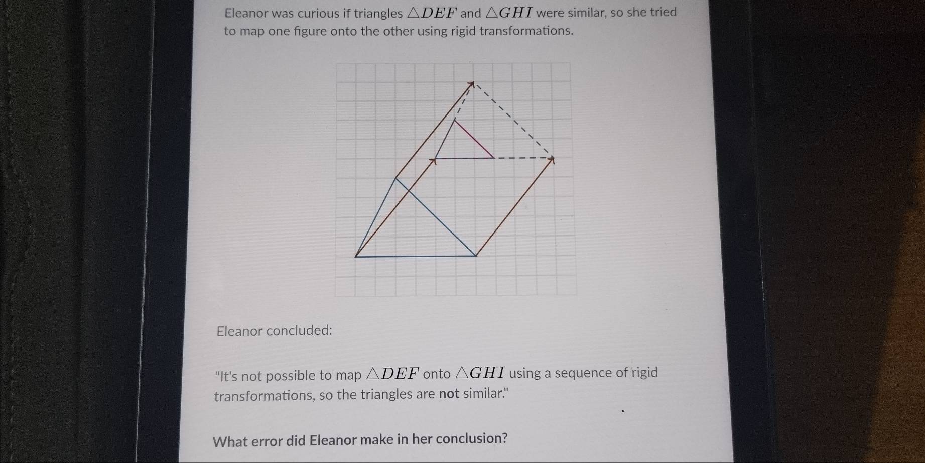 Eleanor was curious if triangles △ DEF and △ GHI were similar, so she tried 
to map one figure onto the other using rigid transformations. 
Eleanor concluded: 
"It's not possible to map △ DEF onto △ GHI using a sequence of rigid 
transformations, so the triangles are not similar." 
What error did Eleanor make in her conclusion?