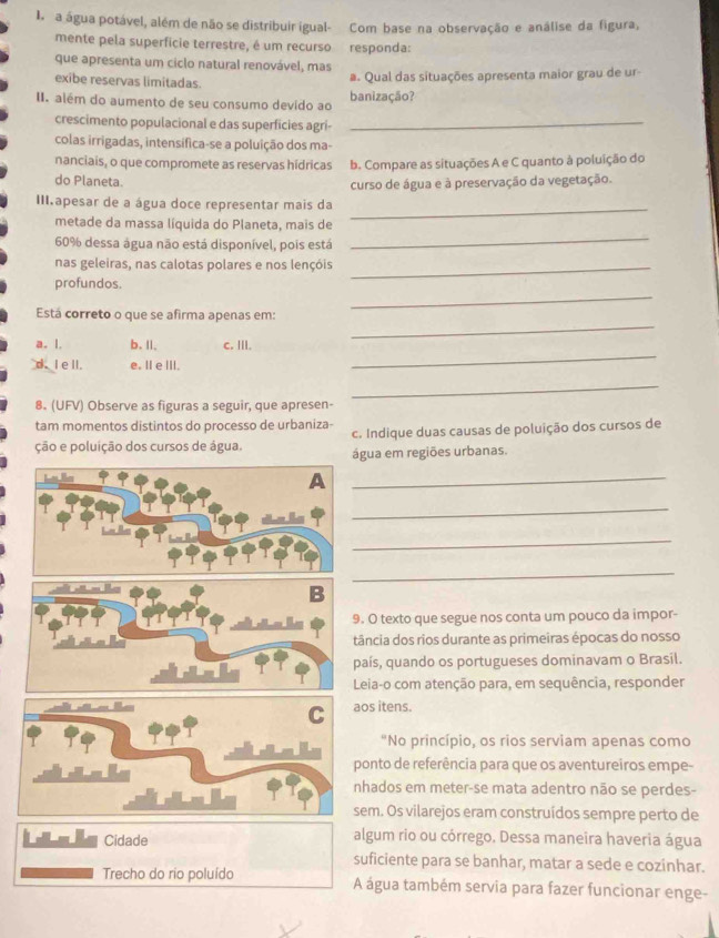a água potável, além de não se distribuir igual- Com base na observação e análise da figura,
mente pela superficie terrestre, é um recurso responda:
que apresenta um ciclo natural renovável, mas
exibe reservas limitadas.
# Qual das situações apresenta maior grau de ur-
II. além do aumento de seu consumo devido ao banização?
crescimento populacional e das superficies agri-_
colas irrigadas, intensifica-se a poluição dos ma-
nanciais, o que compromete as reservas hídricas b. Compare as situações A e C quanto à poluição do
do Planeta. curso de água e à preservação da vegetação.
III.apesar de a água doce representar mais da
_
_
metade da massa líquida do Planeta, mais de
60% dessa água não está disponível, pois está
nas geleiras, nas calotas polares e nos lençóis_
profundos.
Está correto o que se afirma apenas em:
_
a. l. b. Il. c. III.
_
d. I ell. e. II eIII.
_
_
8. (UFV) Observe as figuras a seguir, que apresen-
tam momentos distintos do processo de urbaniza- c. Indique duas causas de poluição dos cursos de
ção e poluição dos cursos de água. água em regiões urbanas.
_
_
_
_
. O texto que segue nos conta um pouco da impor-
tância dos rios durante as primeiras épocas do nosso
país, quando os portugueses dominavam o Brasil.
Leia-o com atenção para, em sequência, responder
aos itens.
"No princípio, os rios serviam apenas como
ponto de referência para que os aventureiros empe-
nhados em meter-se mata adentro não se perdes-
sem. Os vilarejos eram construídos sempre perto de
Cidade algum rio ou córrego. Dessa maneira haveria água
suficiente para se banhar, matar a sede e cozinhar.
Trecho do rio poluído A água também servia para fazer funcionar enge-