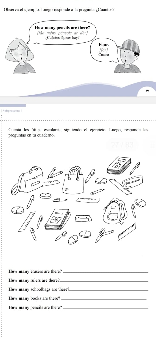 Observa el ejemplo. Luego responde a la pregunta ¿Cuántos? 
29 
Subproyecto I 
Cuenta los útiles escolares, siguiendo el ejercicio. Luego, responde las 
preguntas en tu cuaderno. 
How many erasers are there?_ 
How many rulers are there?_ 
How many schoolbags are there?_ 
How many books are there?_ 
How many pencils are there?_