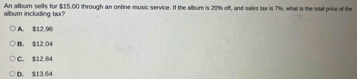 An album sells for $15.00 through an online music service. If the album is 20% off, and sales tax is 7%, what is the total price of the
album including tax?
A. $12.96
B. $12.04
C. $12.84
D. $13.64