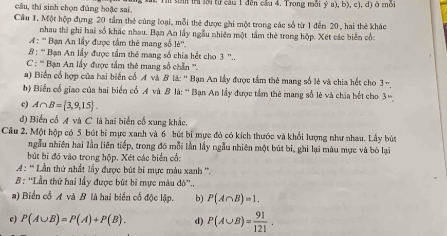 Th sinh tra lới tử cầu 1 đến câu 4. Trong mồi ý a), b), c), d) ở môi
câu, thí sinh chọn đúng hoặc sai.
Cầu 1. Một hộp đựng 20 tấm thẻ cùng loại, mỗi thẻ được ghi một trong các số từ 1 đến 20, hai thẻ khác
nhau thì ghỉ hai số khác nhau. Bạn An lấy ngẫu nhiên một tầm thẻ trong hộp. Xét các biến cố:
A : “ Bạn An lấy được tấm thẻ mang số lẻ'.
B: “ Bạn An lấy được tấm thẻ mang số chia hết cho 3 ”..
C: “ Bạn An lấy được tấm thẻ mang số chẵn '.
a) Biến cố hợp của hai biến cố A và B là: “ Bạn An lấy được tấm thẻ mang số lẻ và chia hết cho 3».
b) Biến cố giao của hai biến cố A và B là: “ Bạn An lấy được tấm thẻ mang số lẻ và chia hết cho 3».
c) A∩ B= 3,9,15 .
d) Biến cố A và C là hai biến cố xung khắc.
Câu 2. Một hộp có 5 bút bi mực xanh và 6 bút bi mực đỏ có kích thước và khối lượng như nhau. Lấy bút
ngẫu nhiên hai lần liên tiếp, trong đó mỗi lần lấy ngẫu nhiên một bút bi, ghi lại màu mực và bỏ lại
bút b đó vào trong hộp. Xét các biến cố:
A : “ Lần thứ nhất lấy được bút bi mực màu xanh '.
B: “Lần thứ hai lấy được bút bi mực màu đỏ”..
a) Biến cố A và B là hai biến cố độc lập. b) P(A∩ B)=1.
c) P(A∪ B)=P(A)+P(B). d) P(A∪ B)= 91/121 .