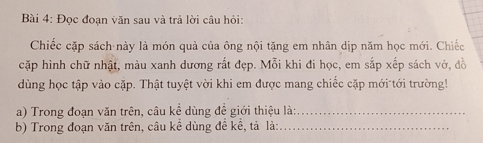 Đọc đoạn văn sau và trả lời câu hỏi: 
Chiếc cặp sách này là món quà của ông nội tặng em nhân dịp năm học mới. Chiếc 
cặp hình chữ nhật, màu xanh dương rất đẹp. Mỗi khi đi học, em sắp xếp sách vở, đồ 
dùng học tập vào cặp. Thật tuyệt vời khi em được mang chiếc cặp mới tới trường! 
a) Trong đoạn văn trên, câu kể dùng để giới thiệu là:_ 
b) Trong đoạn văn trên, câu kề dùng đề kể, tả là:_