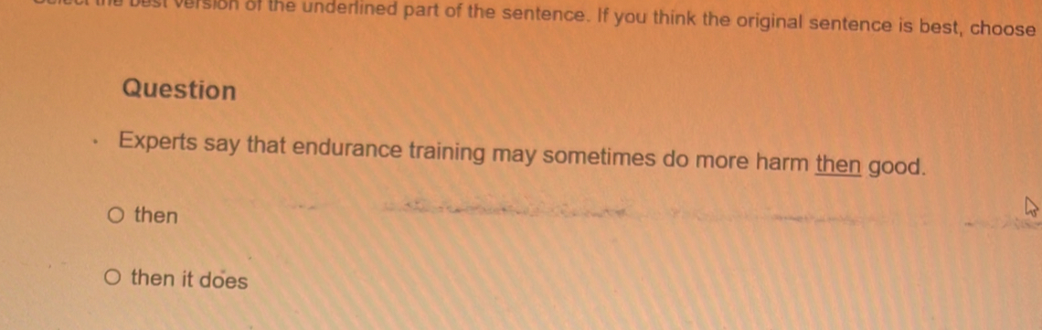 ust version of the underlined part of the sentence. If you think the original sentence is best, choose 
Question 
Experts say that endurance training may sometimes do more harm then good. 
then 
then it does