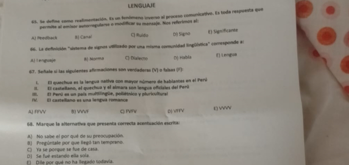 LENGUAJE
65. Se define como realimentación. Es un fenómeno inverso al proceso comunicativo. Es toda respuesta que
permite al emisor autorregularse o modificar su mensaje. Nos referimos al:
A) Peedback B) Canal C) Ruido D) Signo E) Significante
66. La definición "sistema de signos utilizado por una misma comunidad lingüística" corresponde a:
A) Lenguaje 8) Norma C) Dialecto D) Habla E) Lengua
67. Señale si las sigulentes afirmaciones son verdaderas (V) o falsas (F):
I. El quechua es la lengua nativa con mayor número de hablantes en el Perú
II. El castellano, el quechua y el almara son lengua oficiales del Perú
III. El Perú es un país multilingüe, poliétnico y pluricultural
IV. El castellano es una lengua romance
A) FFVV B) VVVF C) FVFV D) VFFV E) VVVV
68. Marque la alternativa que presenta correcta acentuación escrita:
A) No sabe el por qué de su preocupación.
B) Pregúntale por que liegó tan temprano.
C) Ya se porque se fue de casa.
D) Se fué estando ella sola.
E) Dile por qué no ha llegado todavía.