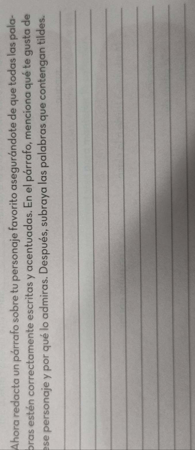 Ahora redacta un párrafo sobre tu personaje favorito asegurándote de que todas las pala- 
bras estén correctamente escritas y acentuadas. En el párrafo, menciona qué te gusta de 
ese personaje y por qué lo admiras. Después, subraya las palabras que contengan tildes. 
_ 
_ 
_ 
_ 
_ 
_ 
_ 
_ 
_