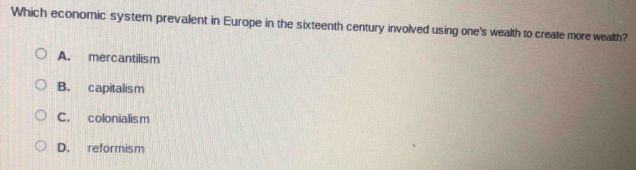 Which economic system prevalent in Europe in the sixteenth century involved using one's wealth to create more wealth?
A. mercantilism
B. capitalism
C. colonialism
D. reformism