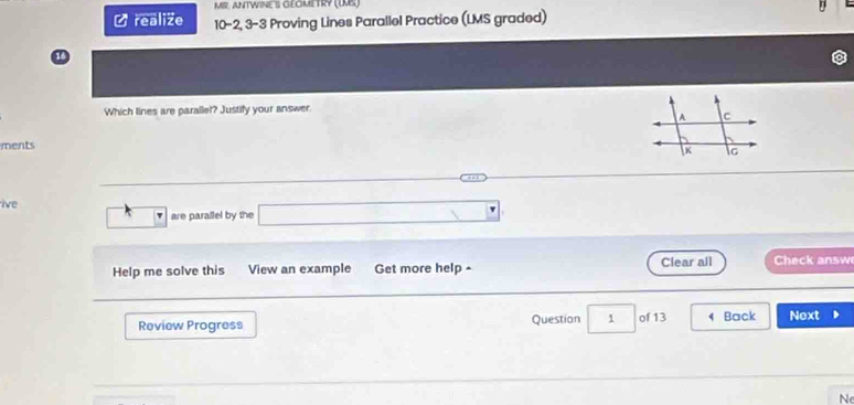 MS. ANTWINE'S GEOMETRY (UMS) 
Urealize 10-2, 3-3 Proving Lines Parallel Practice (LMS graded) 
16 
Which lines are parallel? Justify your answer. 
ments 
ive 
are parallel by the 
Help me solve this View an example Get more help - Clear all Check answ 
Review Progress Question 1 of 13 4 Back Next 
N