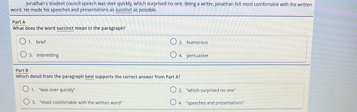 Jonathan's student council speech was over quickly, which surprised no one. Being a writer, Jonathan felt most comfortable with the written
word. He made his speeches and presentations as succinct as possible.
Part A
What does the word succinct mean in the paragraph?
1. brief 2. humorous
3. Interesting 4. persuasive
Part B
Which detail from the paragraph best supports the correct answer from Part A?
1. 'was over quickly" 2. "which surprised no one"
3. "most comfortable with the written word” 4. "speeches and presentations"