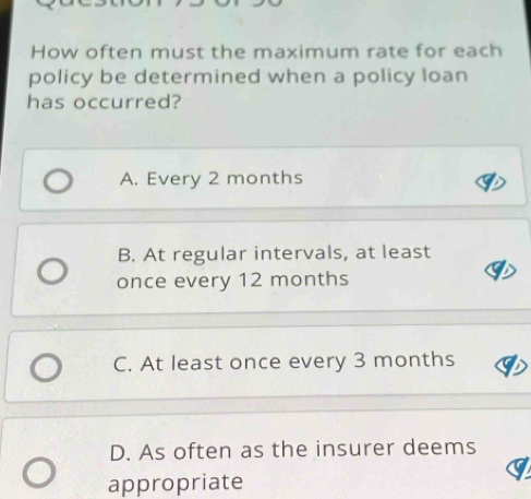 How often must the maximum rate for each
policy be determined when a policy loan
has occurred?
A. Every 2 months
B. At regular intervals, at least
once every 12 months
C. At least once every 3 months
D. As often as the insurer deems
appropriate