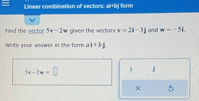 Linear combination of vectors: ai+bj form 
Find the vector 5v-2w given the vectors v=2i-3j and w=-5i. 
Write your answer in the form ai+bj.
5v-2w=□
i j
× 6