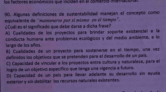 los factores económicos que inciden en el comerció internacional.
90. Algunas definiciones de sustentabilidad manejan el concepto como
equivalente de “mantenerse por si mismo en el tiempo”.
¿Cuál es el significado que debe darse a dicha frase?
A) Cualidades de los proyectos para brindar soporte existencial a la
conducta humana ante problemas ecológicos y del medio ambiente, a lo
largo de los años.
B) Cualidades de un proyecto para sostenerse en el tiempo, una vez
definidos los objetivos que se pretenden para el desarrollo de un país.
C) Capacidad de vincular a los proyectos entre cultura y naturaleza, para el
logro de un objetivo específico que tenga una vigencia a futuro.
D) Capacidad de un país para llevar adelante su desarrollo sin ayuda
exterior y sin debilitar los recursos naturales existentes.