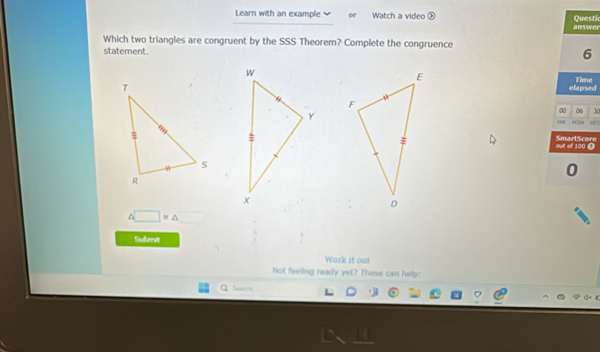 Learn with an example or Watch a video é Questic 
answer 
Which two triangles are congruent by the SSS Theorem? Complete the congruence 
statement. 
6 
Time 
elapsed 
00 06 30 
SmartScore 
out of 100 T 
0
△ □ ≌ △
Submit 
Work it out 
Not feeling ready yet? These can help: 
a