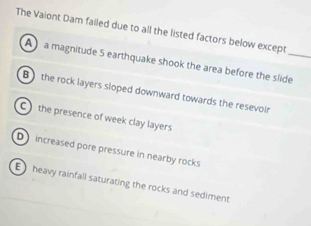 The Vaiont Dam failed due to all the listed factors below except
A a magnitude 5 earthquake shook the area before the slide_
B) the rock layers sloped downward towards the resevoir
C) the presence of week clay layers
D increased pore pressure in nearby rocks
E heavy rainfall saturating the rocks and sediment