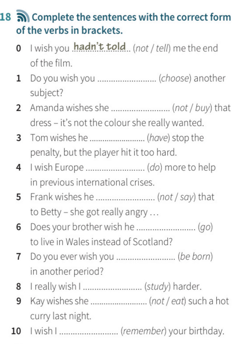 a Complete the sentences with the correct form 
of the verbs in brackets. 
0 I wish you .hadn't. t old.. (not / tell) me the end 
of the film. 
1 Do you wish you _(choose) another 
subject? 
2 Amanda wishes she _(not / buy) that 
dress - it’s not the colour she really wanted. 
3 Tom wishes he _(have) stop the 
penalty, but the player hit it too hard. 
4 I wish Europe _(do) more to help 
in previous international crises. 
5 Frank wishes he _(not / say) that 
to Betty - she got really angry . .. 
6 Does your brother wish he _(go) 
to live in Wales instead of Scotland? 
7 Do you ever wish you _(be born) 
in another period? 
8 I really wish I _(study) harder. 
9 Kay wishes she _(not / eat) such a hot 
curry last night. 
10 I wish I _(remember) your birthday.