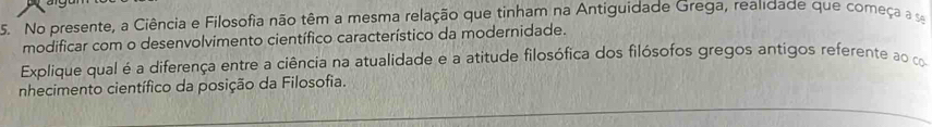 No presente, a Ciência e Filosofia não têm a mesma relação que tinham na Antiguidade Grega, realidade que começa a se 
modificar com o desenvolvimento científico característico da modernidade. 
Explique qual é a diferença entre a ciência na atualidade e a atitude filosófica dos filósofos gregos antigos referente ao co 
nhecimento científico da posição da Filosofia.