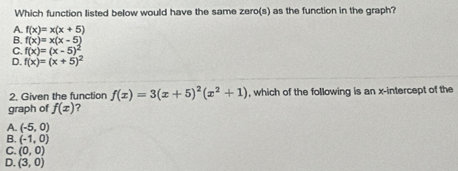 Which function listed below would have the same zero(s) as the function in the graph?
A. f(x)=x(x+5)
B. f(x)=x(x-5)
C. f(x)=(x-5)^2
D. f(x)=(x+5)^2
2. Given the function f(x)=3(x+5)^2(x^2+1) , which of the following is an x-intercept of the
graph of f(x) ?
A. (-5,0)
B. (-1,0)
C. (0,0)
D. (3,0)