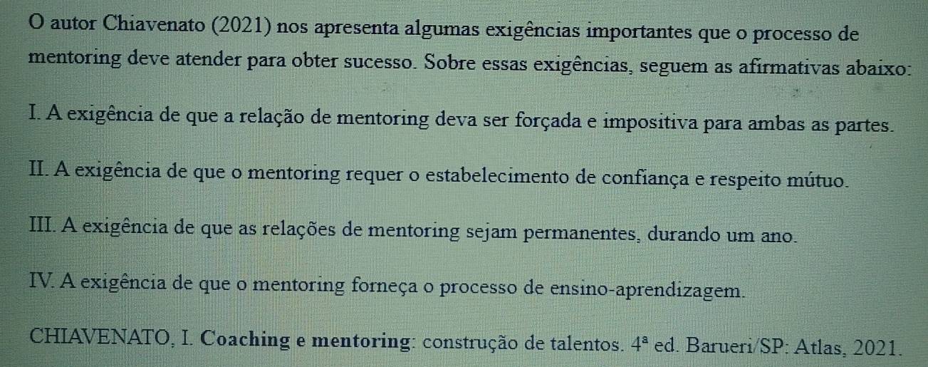 autor Chiavenato (2021) nos apresenta algumas exigências importantes que o processo de
mentoring deve atender para obter sucesso. Sobre essas exigências, seguem as afirmativas abaixo:
I. A exigência de que a relação de mentoring deva ser forçada e impositiva para ambas as partes.
II. A exigência de que o mentoring requer o estabelecimento de confiança e respeito mútuo.
III. A exigência de que as relações de mentoring sejam permanentes, durando um ano.
IV. A exigência de que o mentoring forneça o processo de ensino-aprendizagem.
CHIAVENATO, I. Coaching e mentoring: construção de talentos. 4^a ed. Barueri/SP: Atlas, 2021.