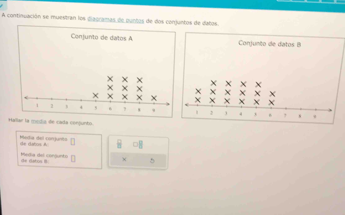 A continuación se muestran los diagramas de puntos de dos conjuntos de datos. 
Conjunto de datos A Conjunto de datos B 
Hallar la media de cada conjunto. 
Media del conjunto □ □  □ /□  
de datos A:
 □ /□  
Media del conjunto × 
de datos B: 5