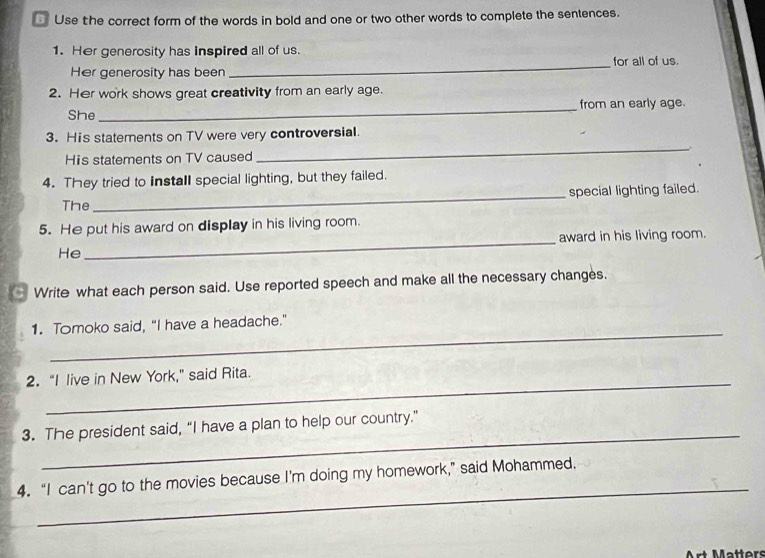 Use the correct form of the words in bold and one or two other words to complete the sentences. 
_ 
1. Her generosity has inspired all of us. for all of us. 
Her generosity has been 
2. Her work shows great creativity from an early age. 
She_ from an early age. 
_ 
3. His statements on TV were very controversial. 
His statements on TV caused . 
4. They tried to install special lighting, but they failed. 
The _special lighting failed. 
5. He put his award on display in his living room. 
award in his living room. 
He 
_ 
Write what each person said. Use reported speech and make all the necessary changes. 
_ 
1. Tomoko said, "I have a headache." 
_ 
2. “I live in New York," said Rita. 
_ 
3. The president said, “I have a plan to help our country.” 
_ 
4. “I can't go to the movies because I’m doing my homework,” said Mohammed. 
Art Mätters