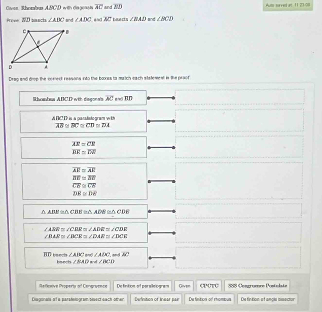 Given Rhombus ABCD with diagonals overline AC and overline BD Auts saved at 11:23:08 
Prove BD bisects ∠ ABC and ∠ ADC and overline AC bisects ∠ BAD and ∠ BCD
Drag and drop the correct reasons into the boxes to match each statement in the proof 
Rhombus ABCD with diagonals overline AC and overline BD
ABCD is a parallelogram with
overline AB≌ overline BC≌ overline CD≌ overline DA
overline AE≌ overline CE
overline BE≌ overline DE
overline AB≌ overline AE
overline BE≌ overline BE
overline CE≌ overline CE
overline DE≌ overline DE
△ ABE≌ △ CBE≌ △ ADE≌ △ CDE
∠ ABE≌ ∠ CBE≌ ∠ ADE≌ ∠ CDE
∠ BAE≌ ∠ BCE≌ ∠ DAE≌ ∠ DCE
BD bsects ∠ ABC and ∠ ADC , and overline AC
bisects ∠ BAD and ∠ BCD
Reflexive Property of Congruence Definition of parallelogram Given CPCTC SSS Congruence Postulate 
Diagonals of a parallelogram bisect each other. Definition of linear pair Definition of rhombus Definition of angle bisector