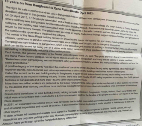 years on from Bangladesh's Rana Plaza disaster (April 2023)
deadliest disaster in the garment industry's history.
The fight for safe conditions and fair pay in Bangladesh has not yet been won, campaigners are warning on the 10th anniversary of the
On 24 April 2013, 1,134 people were killed and at least another 2,000 injured in the collapse of a factory building in Dhska, Bangladwsh
where clothing was being made for international brands including Primark, Bonmarché and Canada's Loblew. Just a dary before the
collapse, the building was briefly evacuated when cracks appeared in the walls. However, workers were later allowed back in or told to
return by the factory owners. The government launched an inquiry. Prefiminary findings suggest vibrations from four giant generstors on
the compound's upper floors triggered the collapse.
The owner of the Rana Plaza building remains in prison but the murder trial against him and others, including factory owners and nca
officials, continues to grind on almost seven years since charges were brought, with no one yet to be convicted
Campaigners say workers in Bangladesh, which is the second-largest exporter of clothing in the world behind China, are stll underpaic
and can be harassed for being part of a union, while factory owners face sharp practices from brands such as delaying payments
cancelling or dramatically reducing orders without notice.
Paul Nowak, the general secretary of the Trades Union Congress in the UK, said: "Ten years after more than a thousand workers died r
the Rana Plaza factory collapse, labour rights abuses are still rife in Bangladesh and many are still working in unsafe conditions
"Relentless union campaigning secured important safety protections for factory workers. But many non-factory workers do not have the
same protections."
A positive legacy of the tragedy has been the creation of one of the world's toughest factory safety agreements, which has brought
together brands, manufacturers and union representatives to check and fix buildings and advise workers of their rights.
Called the accord on fire and building safety in Bangladesh, it legally bound fashion brands to help pay for safety inspections and
remediation in the country's clothing industry. To date, there have been nearly 56,000 safety inspections acrose more than 2,400 garment
factories in Bangladesh and more than 140,000 safety improvements made.
More than two million workers are protected by the factory refurbishments. Although a similar number work in other factories not covered
by the accord, their working conditions have had more oversight from government-backed inspections since an increase in international
scrutiny.
Brands have contributed at least $3m (£2.4m) to helping renovate factories in Bangladesh. Primark, Walmart, Zara's owner Inditex and
H&M were among those that contributed to a $30m compensation fund for the families of the people who died or were injured in the Rana
Plaza disaster.
In 2021, an expanded international accord was developed that included more safety and worker health provisione beyond fire, electical
and structural inspections and repairs of factories. It also committed brands to develop a similar structure in Pakistan and at least one
To date, at least 46 brands and retailers have signed the Pakistan accord, which is expected to protect 750,000 workers, although
other country.
inspections are only now getting under way. However, campaigners say some big multinationals including Levi's, Gap, Walmart and
Amazon have yet to sign up to the Bangladesh factory safety deal.
