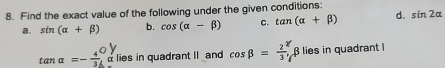 Find the exact value of the following under the given conditions: 
a. sin (alpha +beta ) b. cos (alpha -beta ) C. tan (alpha +beta ) d. sin 2alpha
tan alpha =- 4/3 _a^(0alpha lies in quadrant II and cos beta =frac 2)3, beta β lies in quadrant l