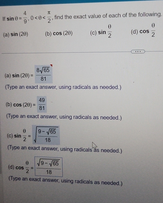 If sin θ = 4/9 , 0 , find the exact value of each of the following. 
(a) sin (2θ ) (b) cos (2θ ) (c) sin  θ /2  (d) cos  θ /2 
(a) sin (2θ )= 8sqrt(65)/81 
(Type an exact answer, using radicals as needed.) 
(b) cos (2θ )= 49/81 
(Type an exact answer, using radicals as needed.) 
(c) sin  θ /2 =sqrt(frac 9-sqrt 65)18
(Type an exact answer, using radicals as needed.) 
(d) cos  θ /2 =frac sqrt(9-sqrt 65)18
(Type an exact answer, using radicals as needed.)