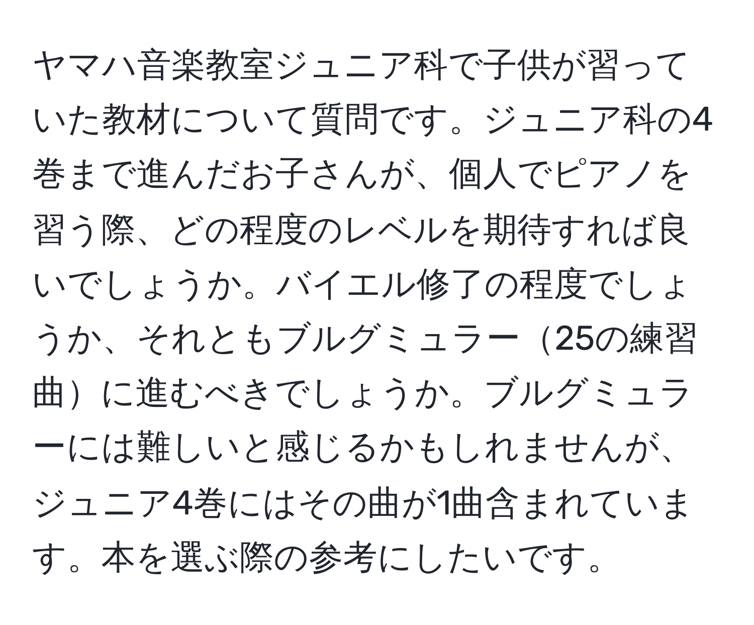 ヤマハ音楽教室ジュニア科で子供が習っていた教材について質問です。ジュニア科の4巻まで進んだお子さんが、個人でピアノを習う際、どの程度のレベルを期待すれば良いでしょうか。バイエル修了の程度でしょうか、それともブルグミュラー25の練習曲に進むべきでしょうか。ブルグミュラーには難しいと感じるかもしれませんが、ジュニア4巻にはその曲が1曲含まれています。本を選ぶ際の参考にしたいです。