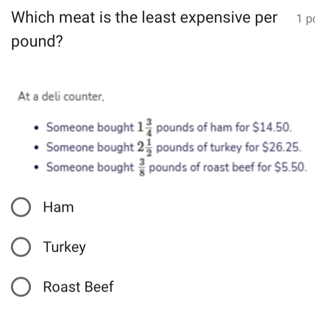 Which meat is the least expensive per 1 p
pound?
At a deli counter,
Someone bought 1 3/4  pounds of ham for $14.50.
Someone bought 2 1/2  poun 39° of turkey for $26.25.
Someone bought  3/8  pounds of roast beef for $5.50.
Ham
Turkey
Roast Beef