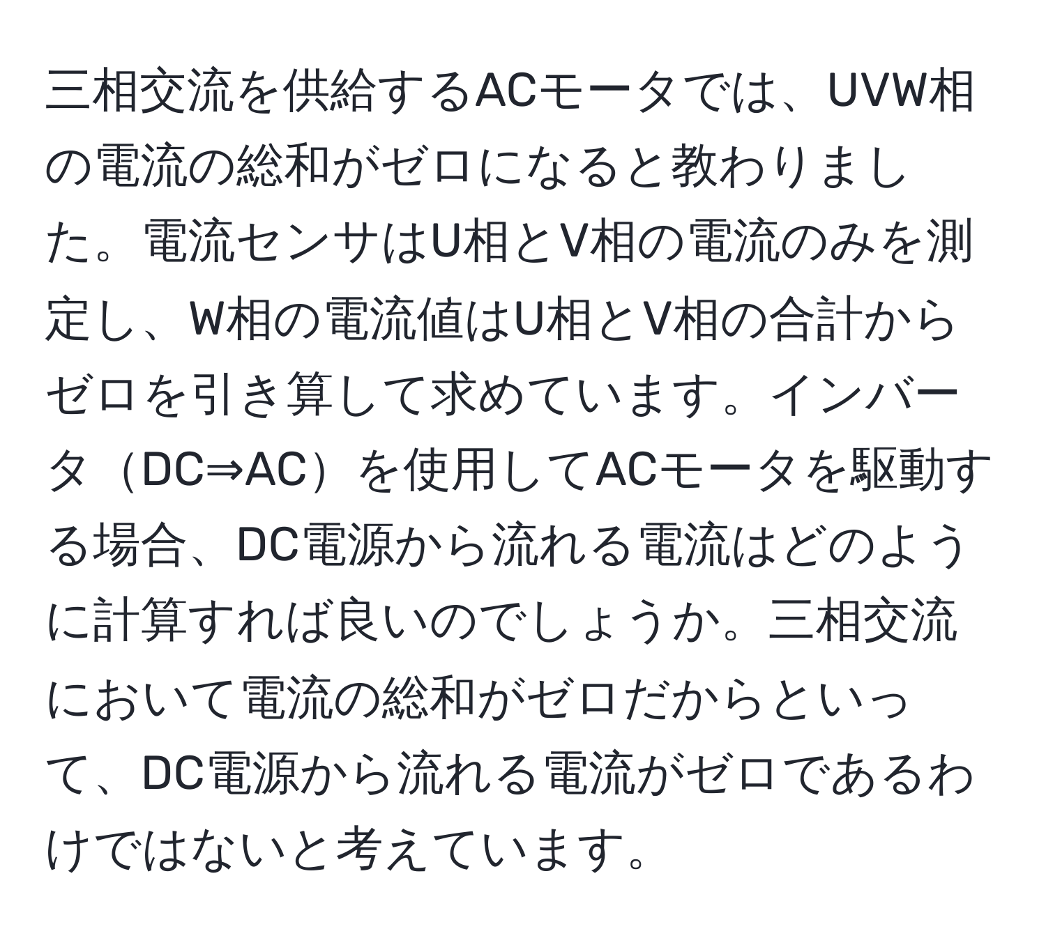 三相交流を供給するACモータでは、UVW相の電流の総和がゼロになると教わりました。電流センサはU相とV相の電流のみを測定し、W相の電流値はU相とV相の合計からゼロを引き算して求めています。インバータDC⇒ACを使用してACモータを駆動する場合、DC電源から流れる電流はどのように計算すれば良いのでしょうか。三相交流において電流の総和がゼロだからといって、DC電源から流れる電流がゼロであるわけではないと考えています。