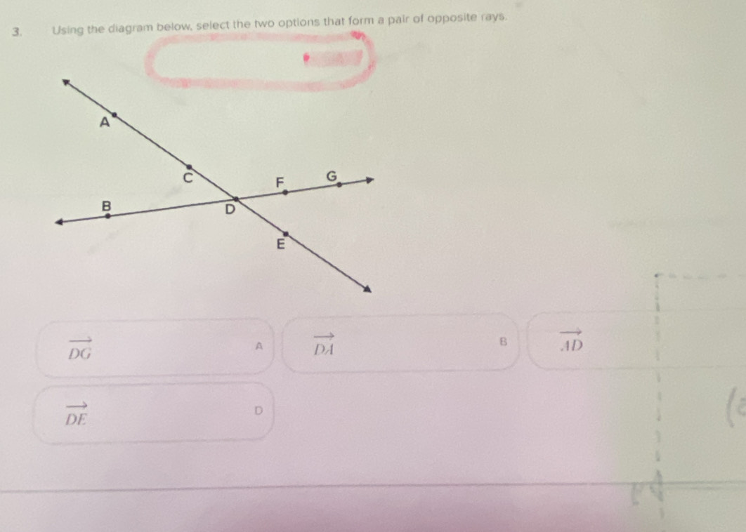 Using the diagram below, select the two options that form a pair of opposite rays.
vector DG
A vector DA
B vector AD
vector DE
D