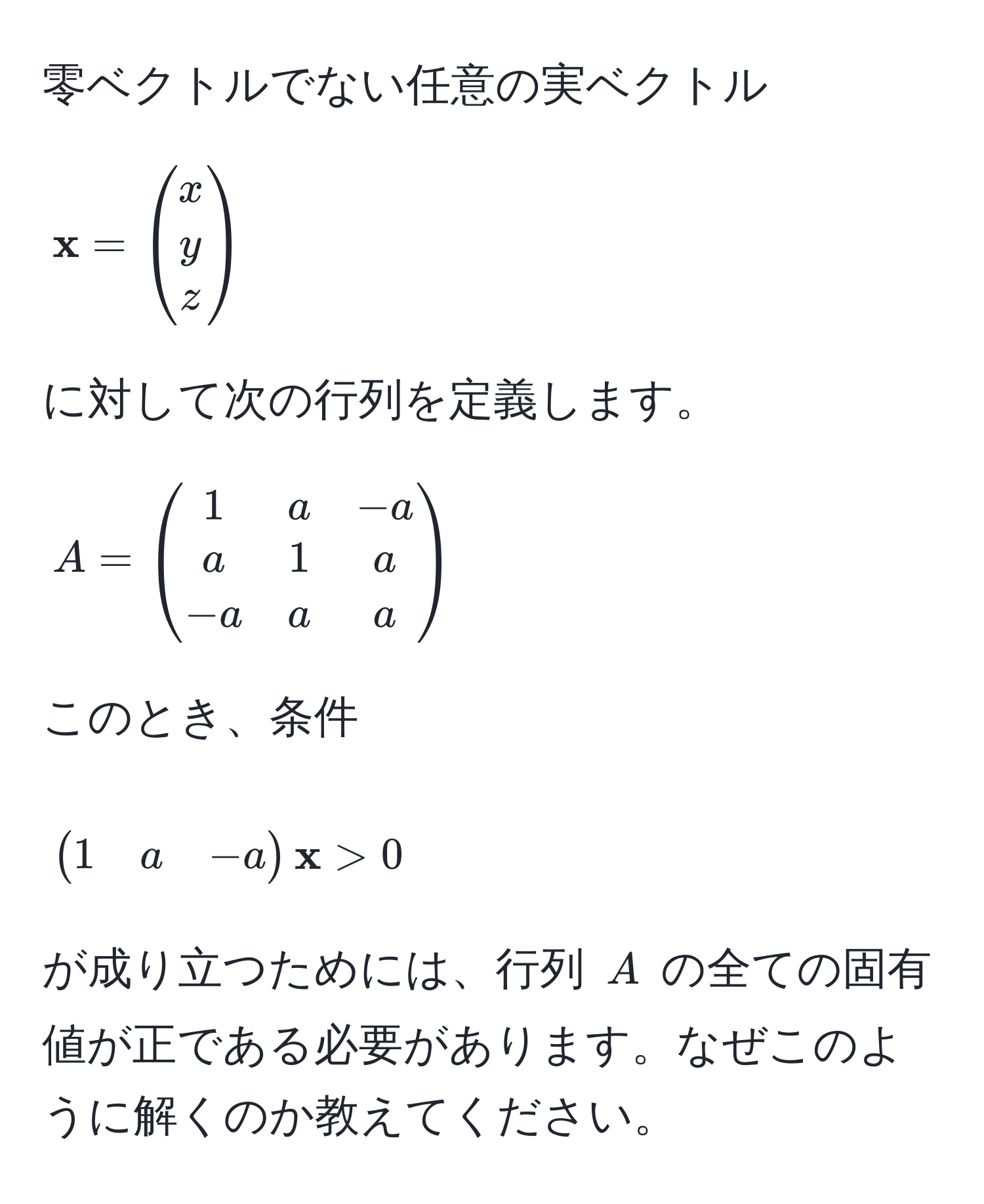 零ベクトルでない任意の実ベクトル 
[
 x = beginpmatrix x  y  z endpmatrix
]
に対して次の行列を定義します。
[
A = beginpmatrix 1 & a & -a  a & 1 & a  -a & a & a endpmatrix
]
このとき、条件 
[
beginpmatrix 1 & a & -a endpmatrix x > 0
]
が成り立つためには、行列 $A$ の全ての固有値が正である必要があります。なぜこのように解くのか教えてください。