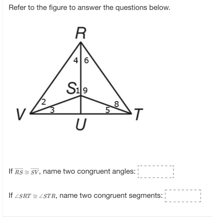 Refer to the figure to answer the questions below.
If overline RS≌ overline SV , name two congruent angles: □
If ∠ SRT≌ ∠ STR , name two congruent segments: □ □