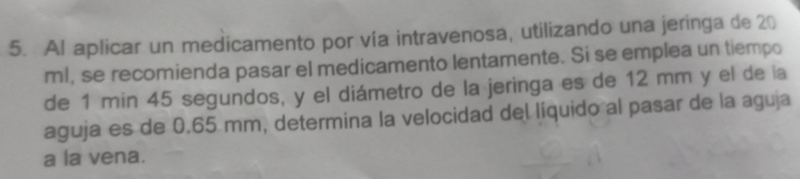 Al aplicar un medicamento por vía intravenosa, utilizando una jeringa de 20
ml, se recomienda pasar el medicamento lentamente. Si se emplea un tiempo 
de 1 min 45 segundos, y el diámetro de la jeringa es de 12 mm y el de la 
aguja es de 0.65 mm, determina la velocidad del líquido al pasar de la aguja 
a la vena.