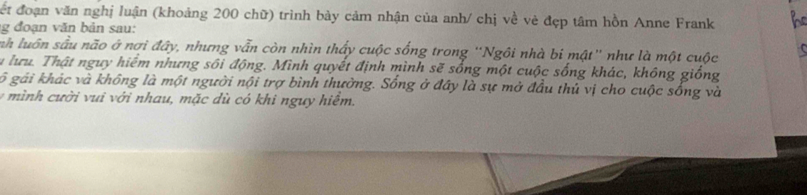 Cết đoạn văn nghị luận (khoảng 200 chữ) trình bày cảm nhận của anh/ chị về vẻ đẹp tâm hồn Anne Frank 
g đoạn văn bản sau: 
be 
nh luôn sâu não ở nơi đây, nhưng vẫn còn nhìn thấy cuộc sống trong “Ngôi nhà bi mật' như là một cuộc 
u lưu. Thật nguy hiểm nhưng sôi động. Mình quyết định mình sẽ sống một cuộc sống khác, không giống 
gố gái khác và không là một người nội trợ bình thường. Sống ở đây là sự mở đầu thủ vị cho cuộc sống và 
v mì nh cười vui với nhau, mặc dù có khi nguy hiểm.