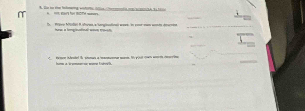 Go to the following wabstr htter heromedia ors/scven/e4.3 trm 
m o oon start for BOTH waves. 
b. Wave Model A shows a longitudioal wave. In your own words descrbe 
how a longitudinal wave travels . 
c. Wave Mode! B shows a transverse wave. In your own words describe 
how a transverse wave travels.