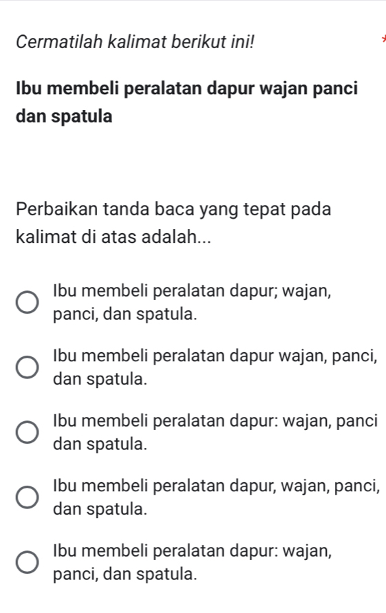 Cermatilah kalimat berikut ini!
Ibu membeli peralatan dapur wajan panci
dan spatula
Perbaikan tanda baca yang tepat pada
kalimat di atas adalah...
Ibu membeli peralatan dapur; wajan,
panci, dan spatula.
Ibu membeli peralatan dapur wajan, panci,
dan spatula.
Ibu membeli peralatan dapur: wajan, panci
dan spatula.
Ibu membeli peralatan dapur, wajan, panci,
dan spatula.
Ibu membeli peralatan dapur: wajan,
panci, dan spatula.