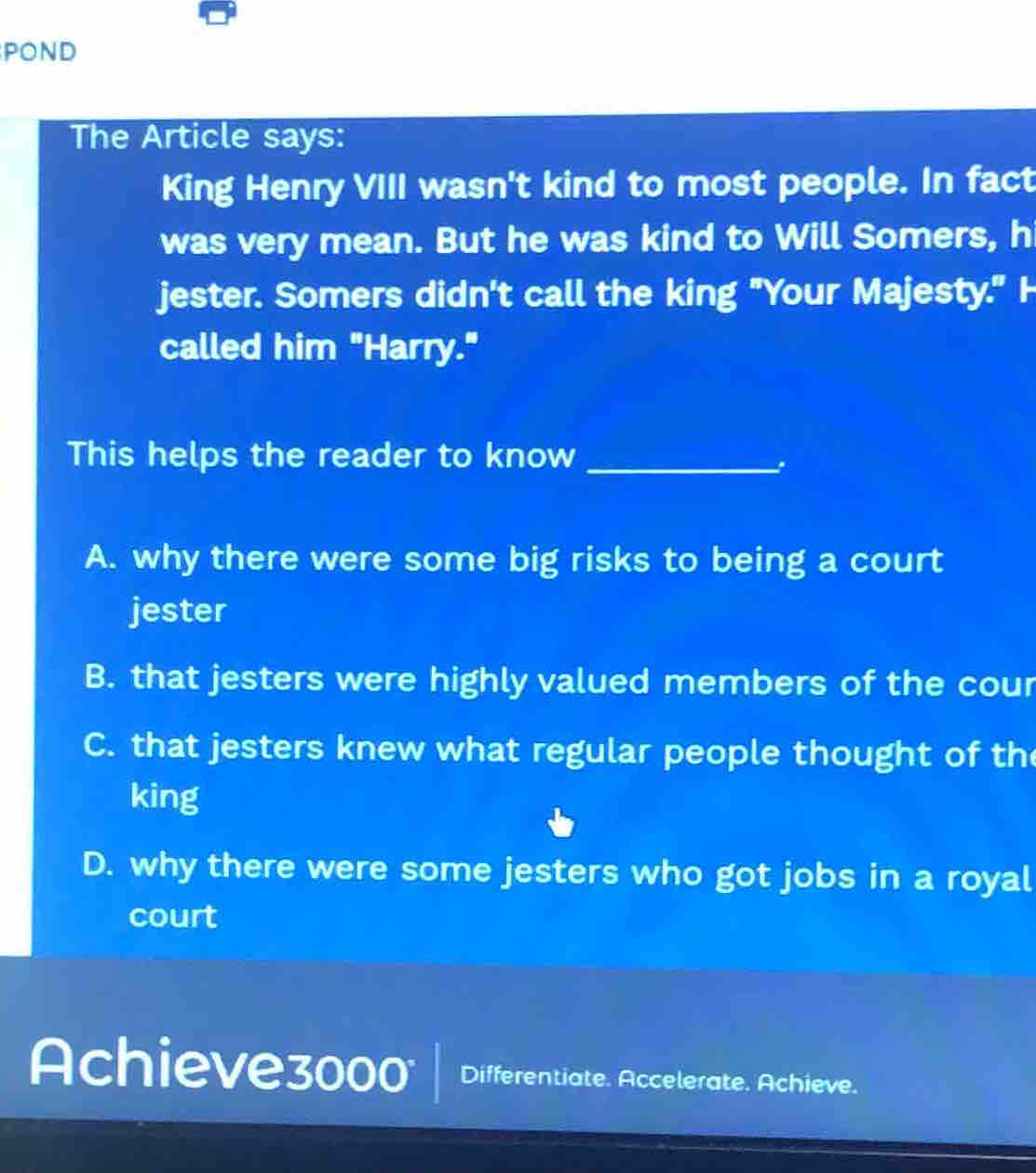 POND
The Article says:
King Henry VIII wasn't kind to most people. In fact
was very mean. But he was kind to Will Somers, h
jester. Somers didn't call the king "Your Majesty." H
called him "Harry."
This helps the reader to know_
A. why there were some big risks to being a court
jester
B. that jesters were highly valued members of the cour
C. that jesters knew what regular people thought of th
king
D. why there were some jesters who got jobs in a royal
court
Achieve3000 Differentiate. Accelerate. Achieve.