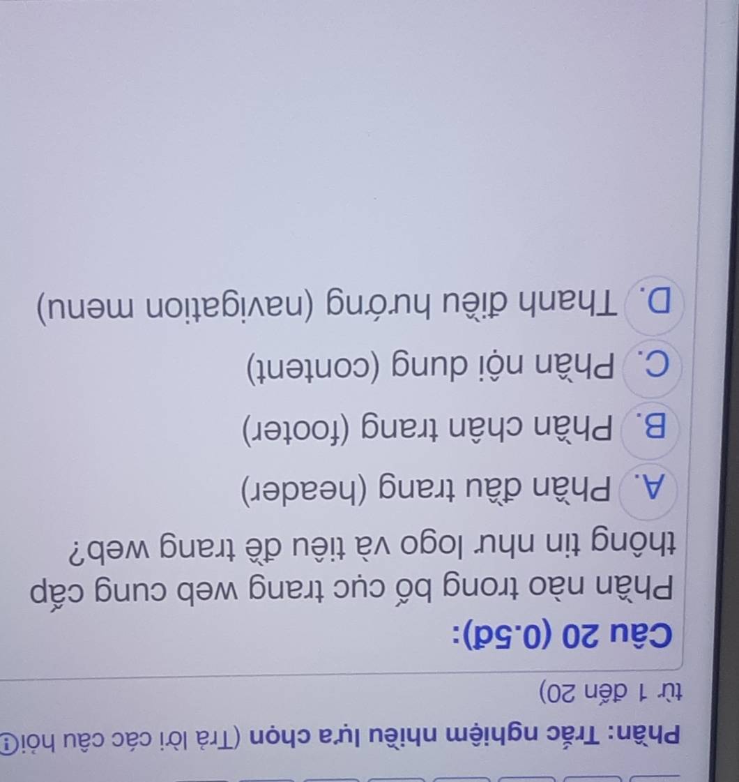 Phần: Trắc nghiệm nhiều lựa chọn (Trả lời các câu hỏiG
từ 1 đến 20)
Câu 20 (0.5đ):
Phần nào trong bố cục trang web cung cấp
thông tin như logo và tiêu đề trang web?
A. Phần đầu trang (header)
B. Phần chân trang (footer)
C. Phần nội dung (content)
D. Thanh điều hướng (navigation menu)