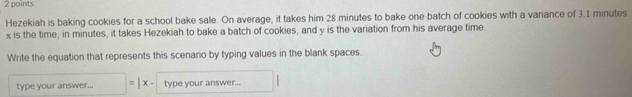 Hezekiah is baking cookies for a school bake sale. On average, it takes him 28 minutes to bake one batch of cookies with a variance of 3.1 minutes.
x is the time, in minutes, it takes Hezekiah to bake a batch of cookies, and y is the variation from his average time. 
Write the equation that represents this scenario by typing values in the blank spaces. 
type your answer... □ =|x· type your answer...