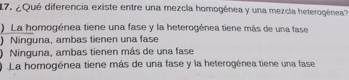 ¿Qué diferencia existe entre una mezcla homogénea y una mezcla heterogénea?
) La homogénea tiene una fase y la heterogénea tiene más de una fase
) Ninguna, ambas tienen una fase
) Ninguna, ambas tienen más de una fase
) La homogénea tiene más de una fase y la heterogénea tiene una fase