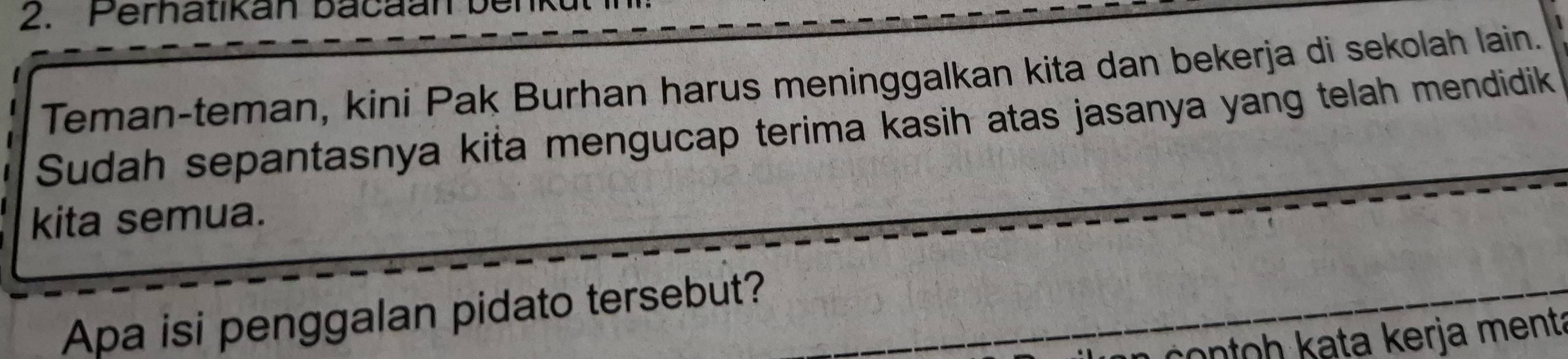 erhatikan b a a an 
Teman-teman, kini Pak Burhan harus meninggalkan kita dan bekerja di sekolah lain. 
Sudah sepantasnya kita mengucap terima kasih atas jasanya yang telah mendidik 
kita semua. 
Apa isi penggalan pidato tersebut? 
ontoh kata kerja ment: