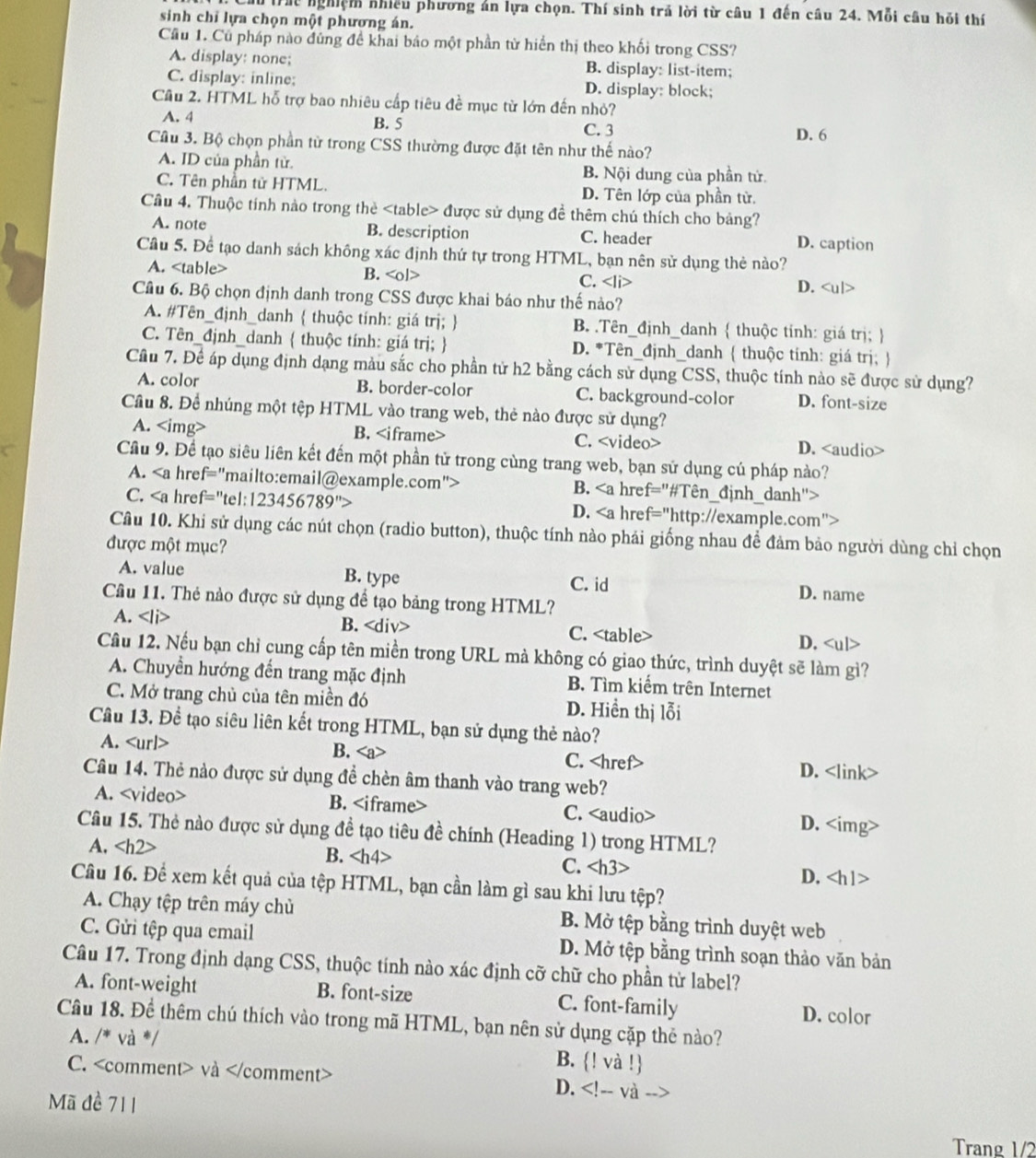 du trác nghiệm nhiều phương án lựa chọn. Thí sinh trả lời từ câu 1 đến câu 24. Mỗi câu hỏi thí
sinh chỉ lựa chọn một phương án.
Cầu 1. Củ pháp nào đùng đề khai báo một phần từ hiển thị theo khối trong CSS?
A. display: none; B. display: list-item;
C. display: inline; D. display: block;
Cầu 2. HTML hỗ trợ bao nhiêu cấp tiêu đề mục từ lớn đến nhỏ?
B. 5
A. 4 C. 3 D. 6
Cầu 3. Bộ chọn phần tử trong CSS thường được đặt tên như thế nào?
A. ID của phần từ. B. Nội dung của phần tử
C. Tên phần tử HTML. D. Tên lớp của phần từ.
Cầu 4. Thuộc tính nào trong thè được sử dụng đề thêm chú thích cho bảng?
A. note B. description C. header D. caption
Cầu 5. Để tạo danh sách không xác định thứ tự trong HTML, bạn nên sử dụng thẻ nào?
A. B. C.
D.
Cầu 6. Bộ chọn định danh trong CSS được khai báo như thế nảo?
A. #Tên_định_danh  thuộc tính: giá trị;  B. .Tên_định_danh  thuộc tính: giá trị; 
C. Tên_định_danh  thuộc tính: giá trị;  D. *Tên_định_danh  thuộc tính: giá trị; 
Câu 7. Để áp dụng định dạng màu sắc cho phần tử h2 bằng cách sử dụng CSS, thuộc tính nào sẽ được sử dụng?
A. color B. border-color C. background-color D. font-size
Cầu 8. Để nhúng một tệp HTML vào trang web, thẻ nào được sử dụng?
A. B. C. D.
Cầu 9. Để tạo siêu liên kết đến một phần tử trong cùng trang web, bạn sử dụng cú pháp nào?
A. B.
C. 6789^(th) D.
Câu 10. Khi sử dụng các nút chọn (radio button), thuộc tính nào phải giống nhau để đảm bảo người dùng chỉ chọn
được một mục?
A. value B. type C. id D. name
Câu 11. Thẻ nào được sử dụng để tạo bảng trong HTML?
A. . B. C. D.
Câu 12. Nếu bạn chỉ cung cấp tên miền trong URL mả không có giao thức, trình duyệt sẽ làm gì?
A. Chuyển hướng đến trang mặc định B. Tìm kiểm trên Internet
C. Mở trang chủ của tên miền đó D. Hiển thị lỗi
Cầu 13. Đề tạo siêu liên kết trong HTML, bạn sử dụng thẻ nào?
A. B. C. D.
Câu 14. Thẻ nào được sử dụng đề chèn âm thanh vào trang web?
A. B. C. D.
Câu 15. Thẻ nào được sử dụng đề tạo tiêu đề chính (Heading 1) trong HTML?
A. B. C. D.
Câu 16. Để xem kết quả của tệp HTML, bạn cần làm gì sau khi lưu tệp?
A. Chạy tệp trên máy chủ B. Mở tệp bằng trình duyệt web
C. Gửi tệp qua email D. Mở tệp bằng trình soạn thảo văn bản
Câu 17. Trong định dạng CSS, thuộc tính nào xác định cỡ chữ cho phần tử label?
A. font-weight B. font-size C. font-family D. color
Câu 18. Đề thêm chú thích vào trong mã HTML, bạn nên sử dụng cặp thẻ nào?
A. /* và */ B. ! và !
C. và D.